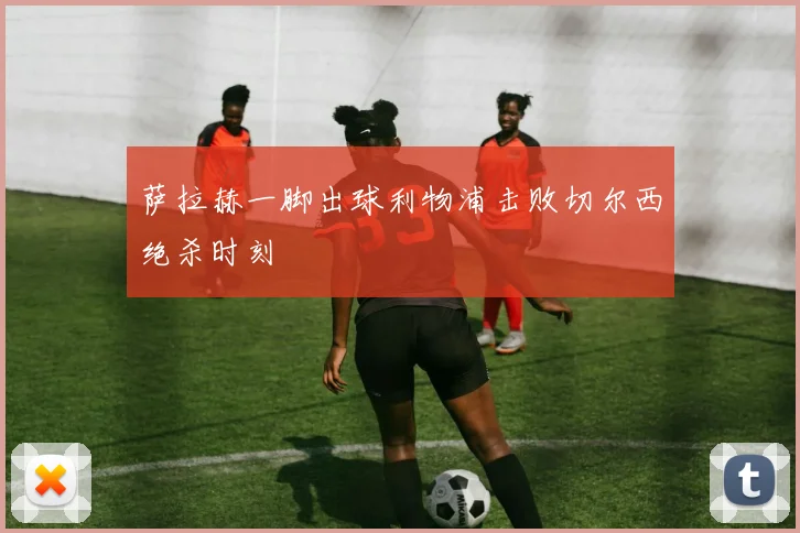 萨拉赫一脚出球利物浦击败切尔西绝杀时刻