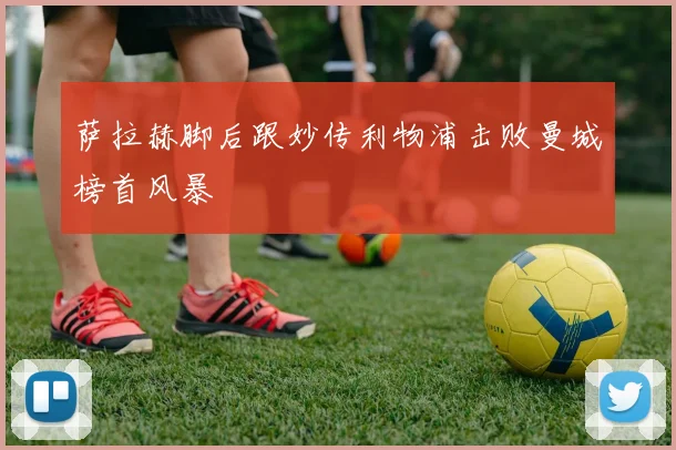 萨拉赫脚后跟妙传利物浦击败曼城榜首风暴