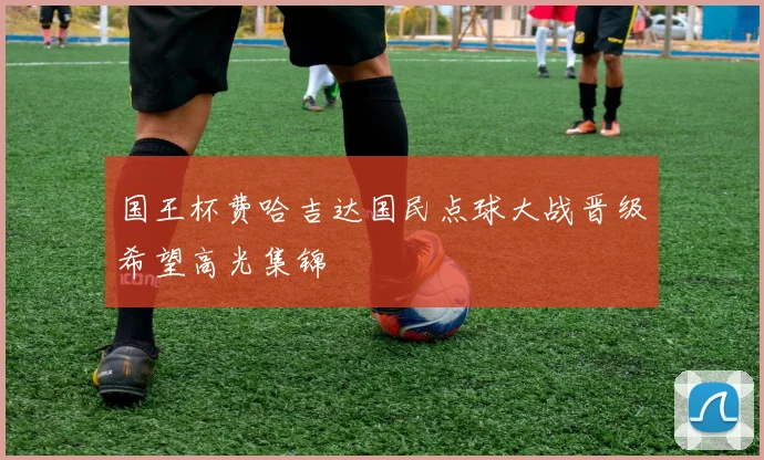 国王杯费哈吉达国民点球大战晋级希望高光集锦