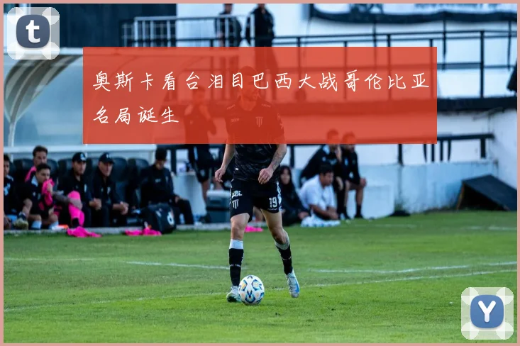 奥斯卡看台泪目巴西大战哥伦比亚名局诞生