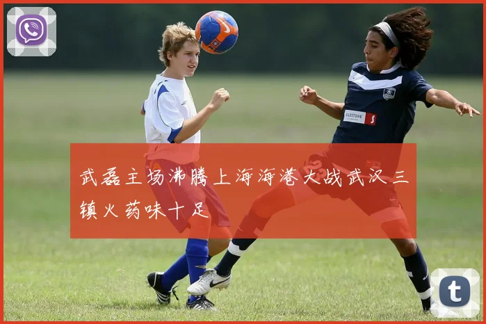 武磊主场沸腾上海海港大战武汉三镇火药味十足