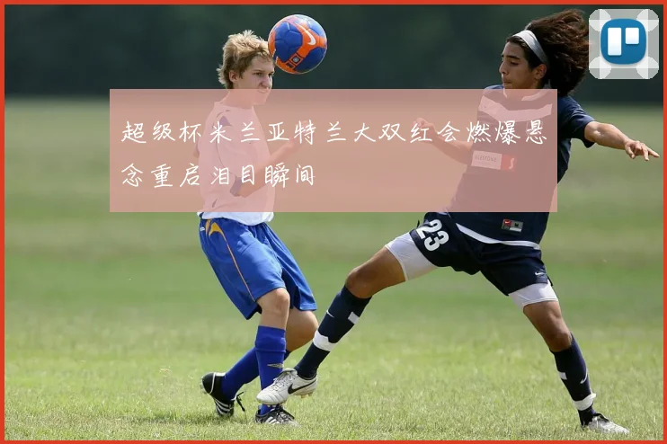超级杯米兰亚特兰大双红会燃爆悬念重启泪目瞬间
