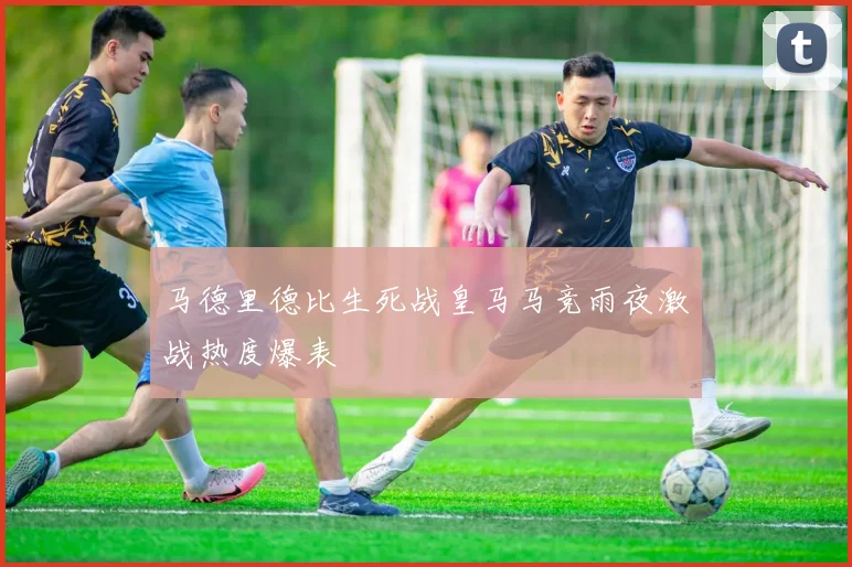 马德里德比生死战皇马马竞雨夜激战热度爆表