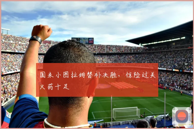 国米小图拉姆替补决胜，惊险过关火药十足