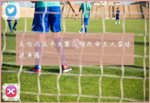 瓦伦西亚半决赛压哨改命王大雷球迷沸腾