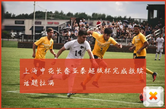 上海申花长春亚泰超级杯完成救赎话题拉满