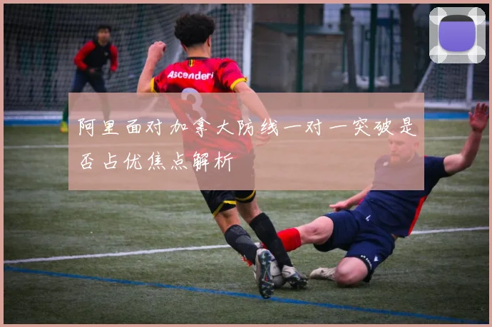 阿里面对加拿大防线一对一突破是否占优焦点解析