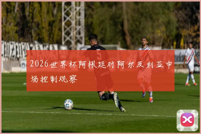 2026世界杯阿根廷对阿尔及利亚中场控制观察