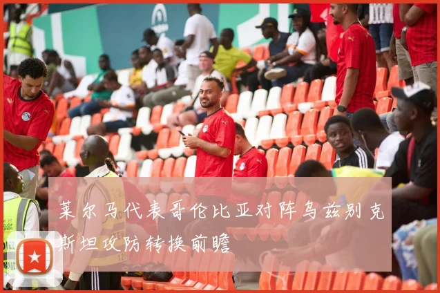 莱尔马代表哥伦比亚对阵乌兹别克斯坦攻防转换前瞻