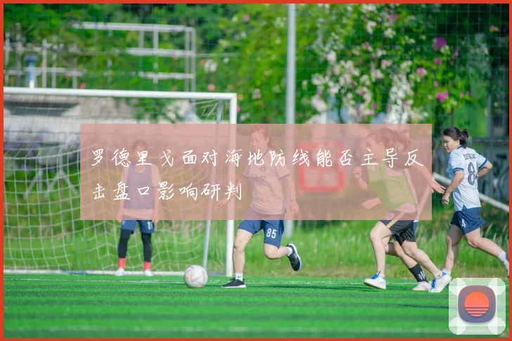 罗德里戈面对海地防线能否主导反击盘口影响研判