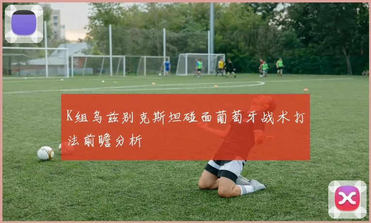 K组乌兹别克斯坦碰面葡萄牙战术打法前瞻分析