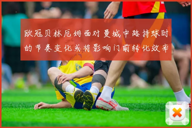 欧冠贝林厄姆面对曼城中路持球时的节奏变化或将影响门前转化效率