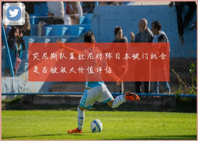 突尼斯队莱杜尼对阵日本破门机会是否被放大价值评估