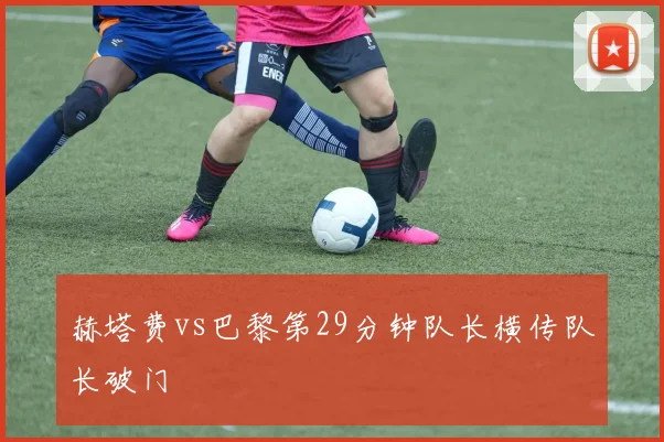 赫塔费vs巴黎第29分钟队长横传队长破门