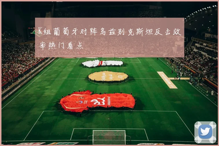 K组葡萄牙对阵乌兹别克斯坦反击效率热门看点