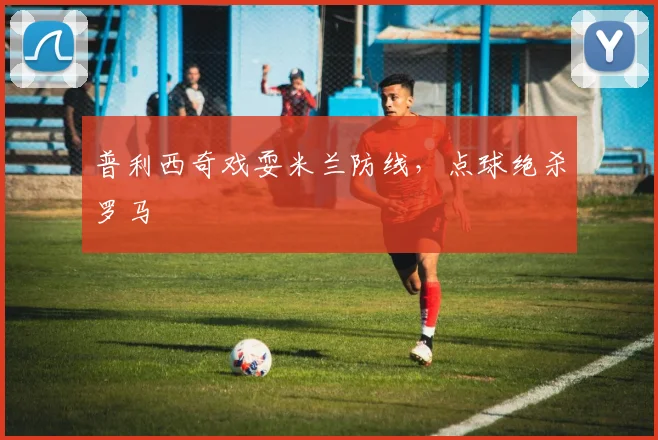 普利西奇戏耍米兰防线，点球绝杀罗马