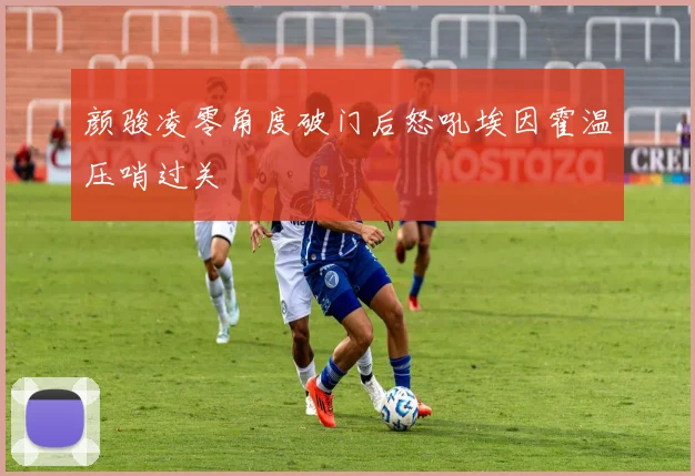 颜骏凌零角度破门后怒吼埃因霍温压哨过关