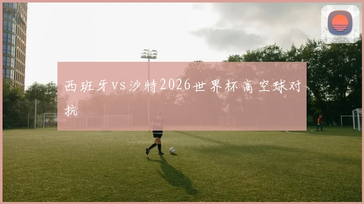 西班牙vs沙特2026世界杯高空球对抗