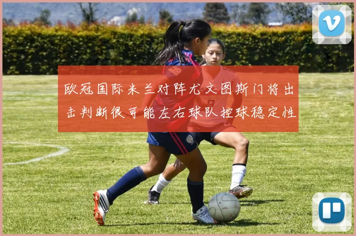 欧冠国际米兰对阵尤文图斯门将出击判断很可能左右球队控球稳定性
