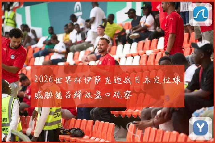 2026世界杯伊萨克迎战日本定位球威胁能否释放盘口观察
