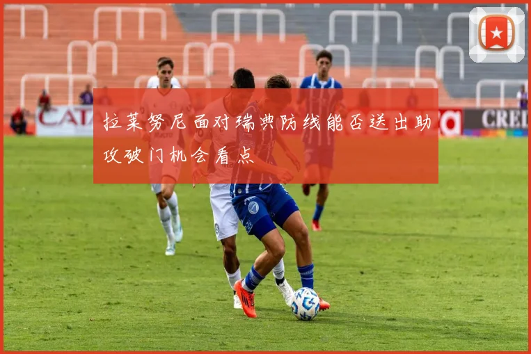 拉莱努尼面对瑞典防线能否送出助攻破门机会看点