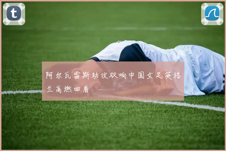 阿尔瓦雷斯助攻双响中国女足英格兰高燃回看