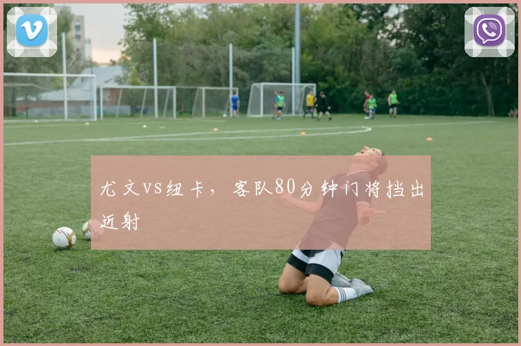 尤文vs纽卡，客队80分钟门将挡出近射