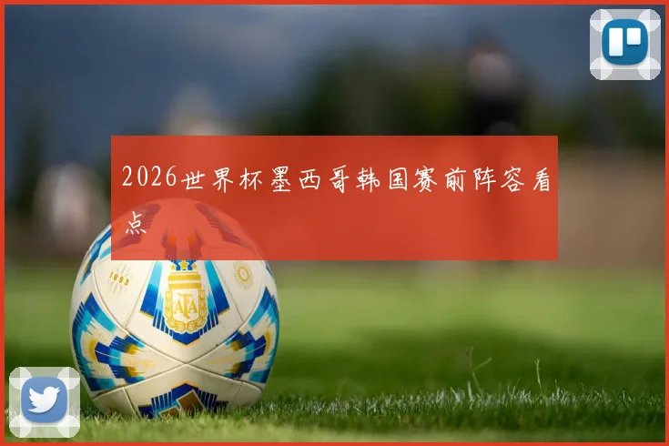2026世界杯墨西哥韩国赛前阵容看点