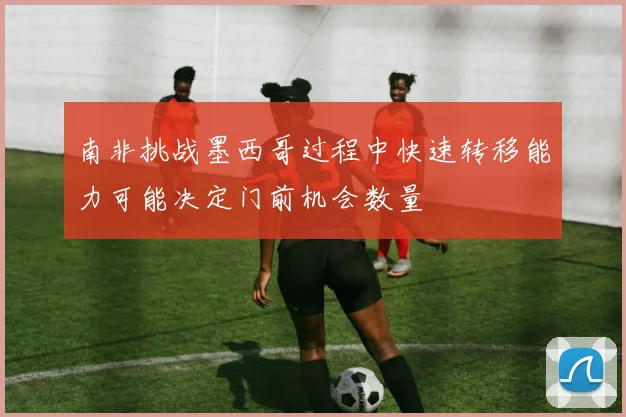 南非挑战墨西哥过程中快速转移能力可能决定门前机会数量
