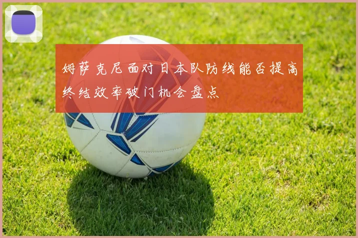 姆萨克尼面对日本队防线能否提高终结效率破门机会盘点