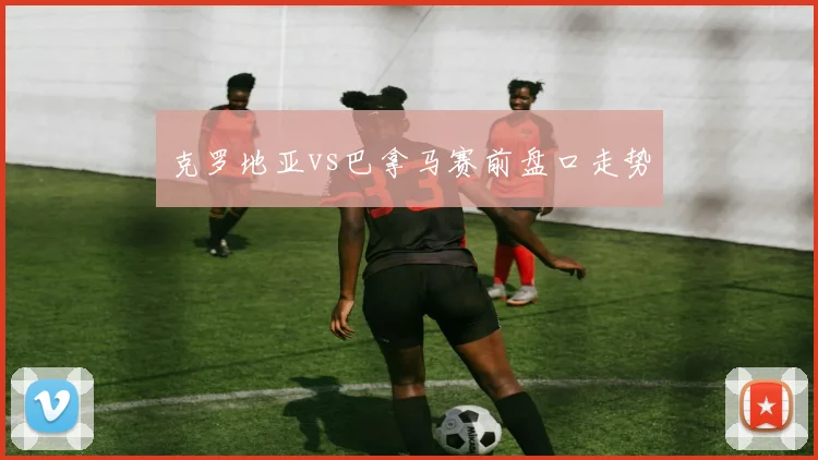 克罗地亚vs巴拿马赛前盘口走势