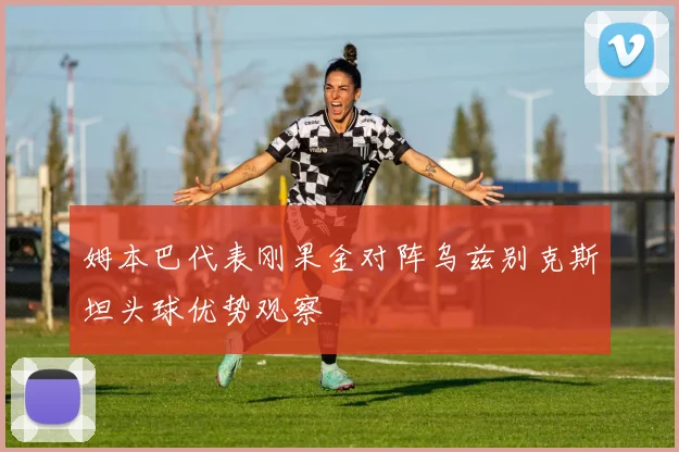 姆本巴代表刚果金对阵乌兹别克斯坦头球优势观察