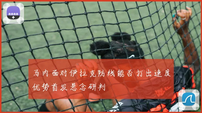 马内面对伊拉克防线能否打出速度优势首发悬念研判