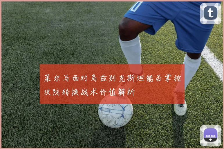 莱尔马面对乌兹别克斯坦能否掌控攻防转换战术价值解析
