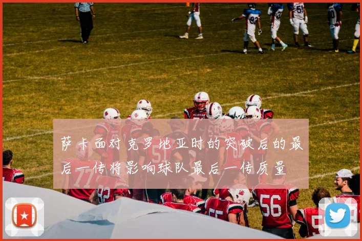 萨卡面对克罗地亚时的突破后的最后一传将影响球队最后一传质量