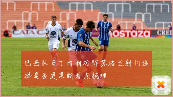 巴西队马丁内利对阵苏格兰射门选择是否更果断看点梳理