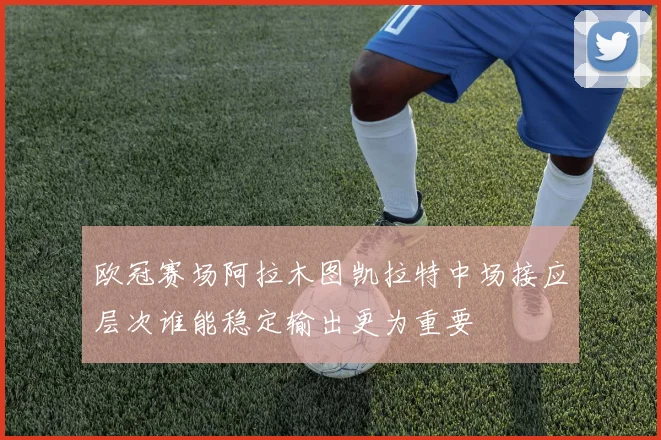 欧冠赛场阿拉木图凯拉特中场接应层次谁能稳定输出更为重要