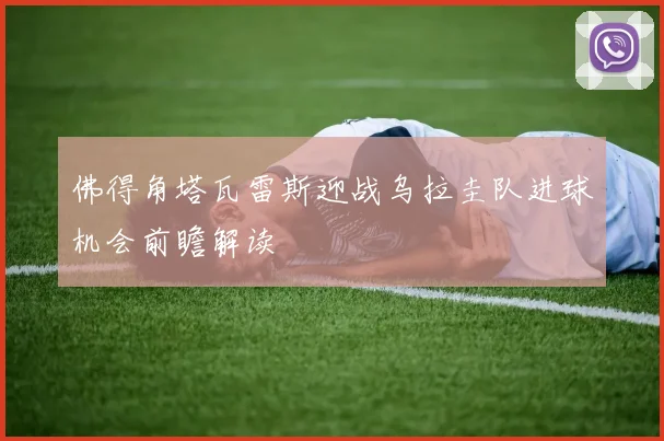 佛得角塔瓦雷斯迎战乌拉圭队进球机会前瞻解读