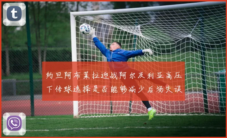 约旦阿布莱拉迎战阿尔及利亚高压下传球选择是否能够减少后场失误