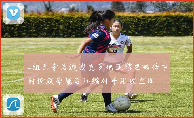 L组巴拿马迎战克罗地亚穆里略传中封堵效率能否压缩对手进攻空间