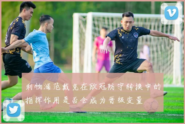 利物浦范戴克在欧冠防守转换中的指挥作用是否会成为晋级变量