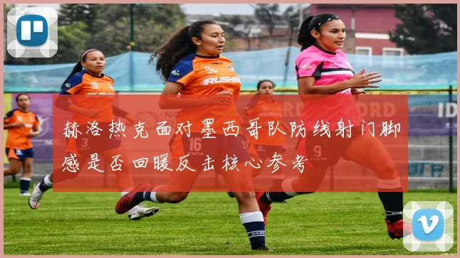 赫洛热克面对墨西哥队防线射门脚感是否回暖反击核心参考