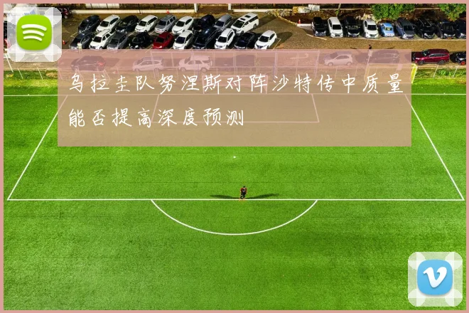 乌拉圭队努涅斯对阵沙特传中质量能否提高深度预测