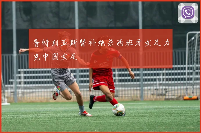 普特利亚斯替补绝杀西班牙女足力克中国女足
