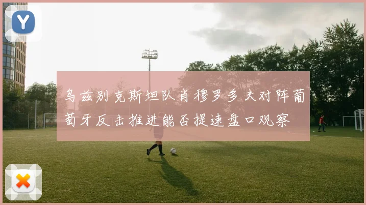 乌兹别克斯坦队肖穆罗多夫对阵葡萄牙反击推进能否提速盘口观察